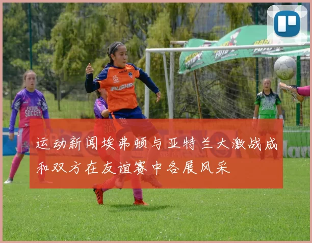 运动新闻埃弗顿与亚特兰大激战成和双方在友谊赛中各展风采