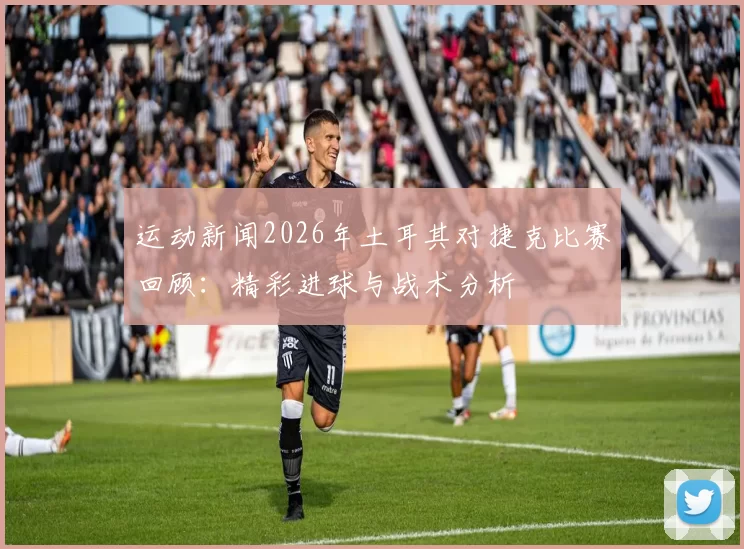 运动新闻2026年土耳其对捷克比赛回顾：精彩进球与战术分析