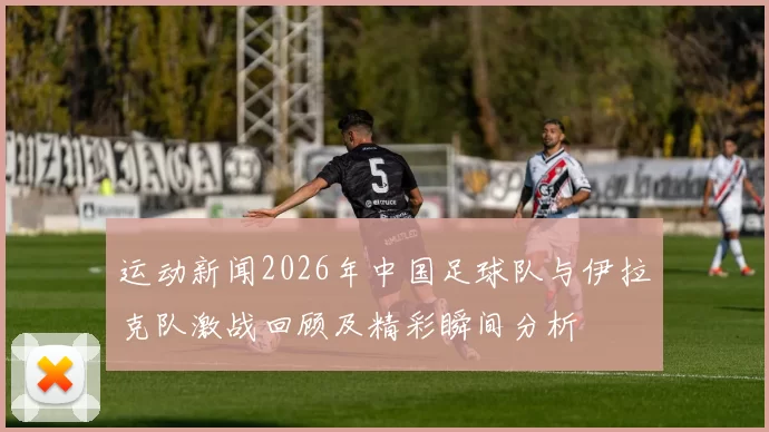 运动新闻2026年中国足球队与伊拉克队激战回顾及精彩瞬间分析