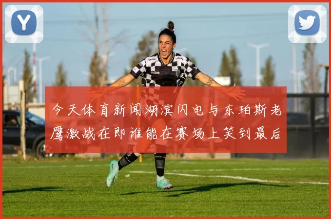 今天体育新闻湖滨闪电与东珀斯老鹰激战在即谁能在赛场上笑到最后