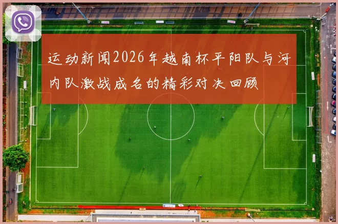 运动新闻2026年越南杯平阳队与河内队激战成名的精彩对决回顾